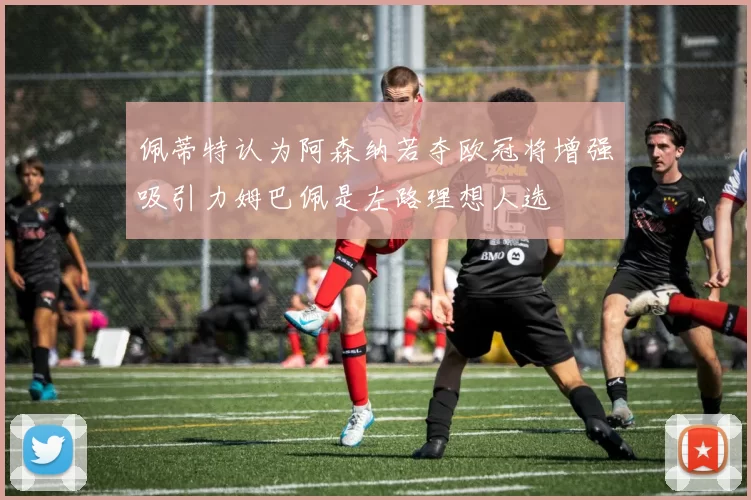 佩蒂特认为阿森纳若夺欧冠将增强吸引力姆巴佩是左路理想人选