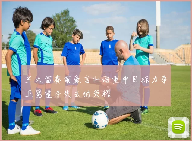 王大雷赛前豪言壮语重申目标力争卫冕重夺失去的荣耀