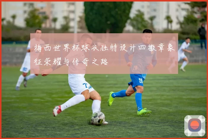 梅西世界杯球衣独特设计四徽章象征荣耀与传奇之路