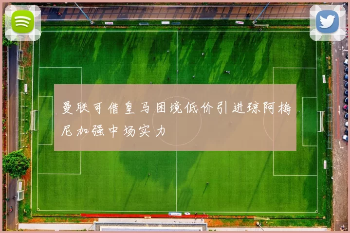 曼联可借皇马困境低价引进琼阿梅尼加强中场实力