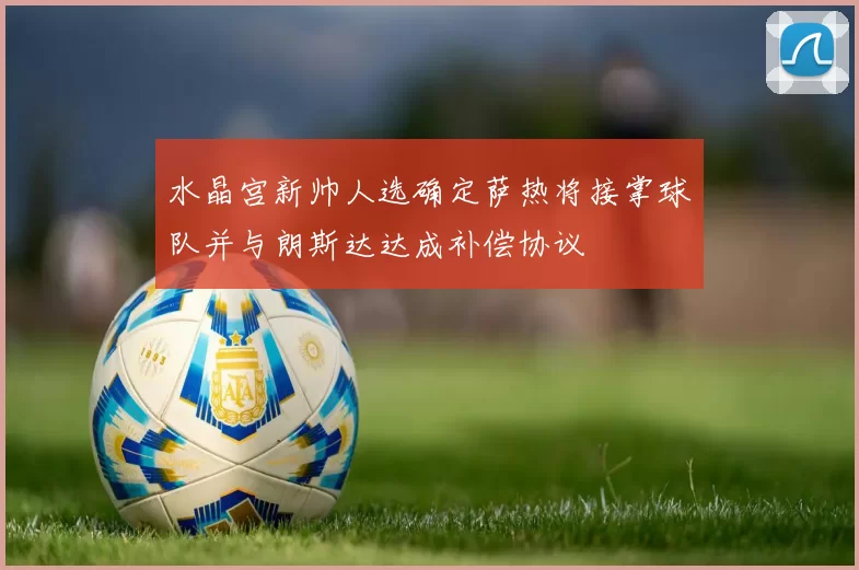 水晶宫新帅人选确定萨热将接掌球队并与朗斯达达成补偿协议
