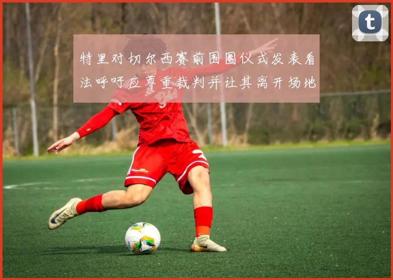 特里对切尔西赛前围圈仪式发表看法呼吁应尊重裁判并让其离开场地