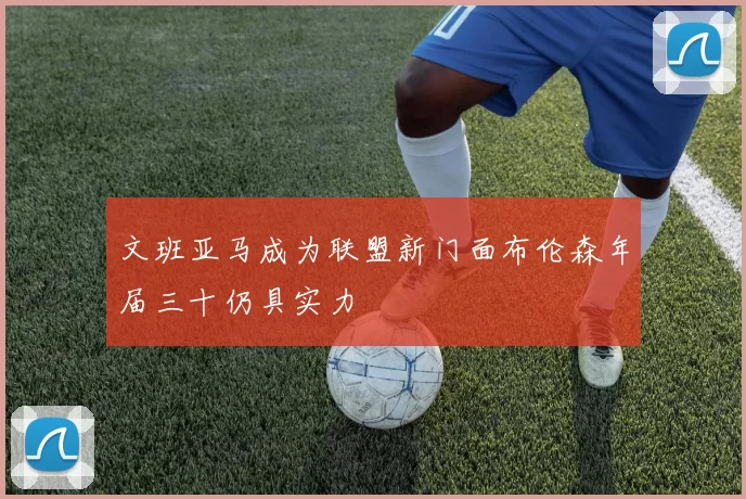 文班亚马成为联盟新门面布伦森年届三十仍具实力