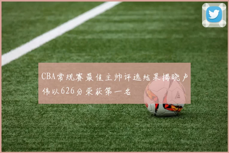 CBA常规赛最佳主帅评选结果揭晓卢伟以626分荣获第一名