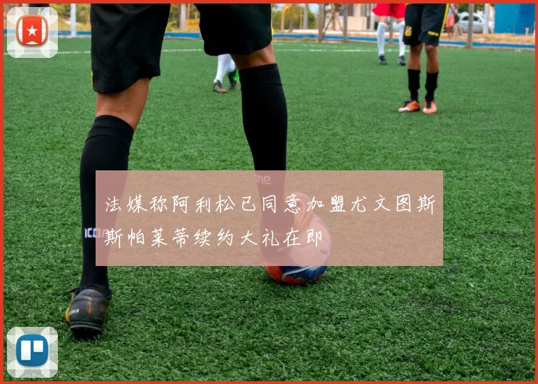 法媒称阿利松已同意加盟尤文图斯斯帕莱蒂续约大礼在即