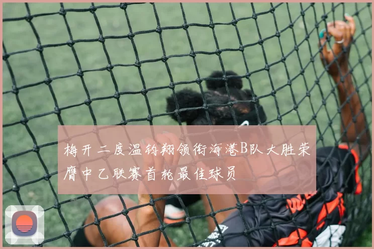 梅开二度温钧翔领衔海港B队大胜荣膺中乙联赛首轮最佳球员