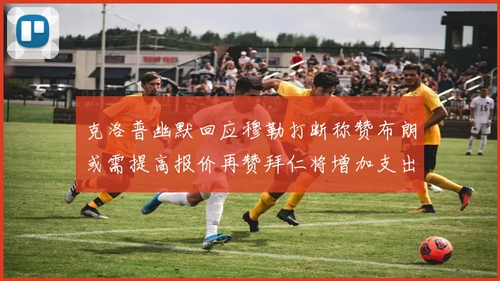 克洛普幽默回应穆勒打断称赞布朗或需提高报价再赞拜仁将增加支出