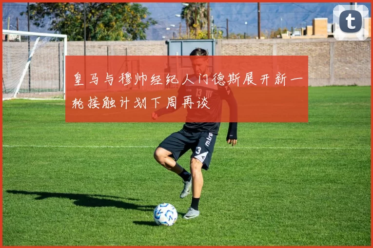 皇马与穆帅经纪人门德斯展开新一轮接触计划下周再谈