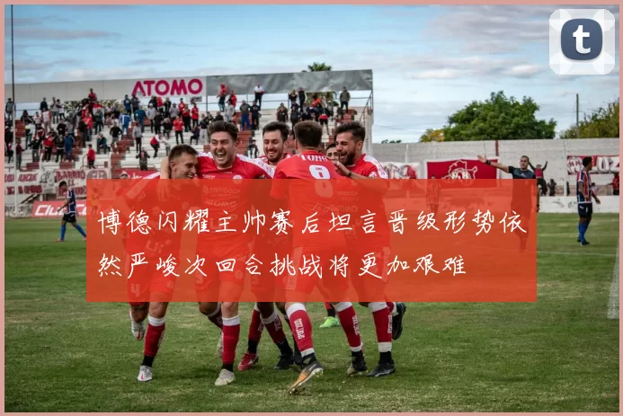 博德闪耀主帅赛后坦言晋级形势依然严峻次回合挑战将更加艰难