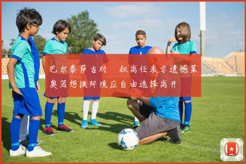 巴尔泰萨吉对囧叔离任表示遗憾莱奥若想换环境应自由选择离开