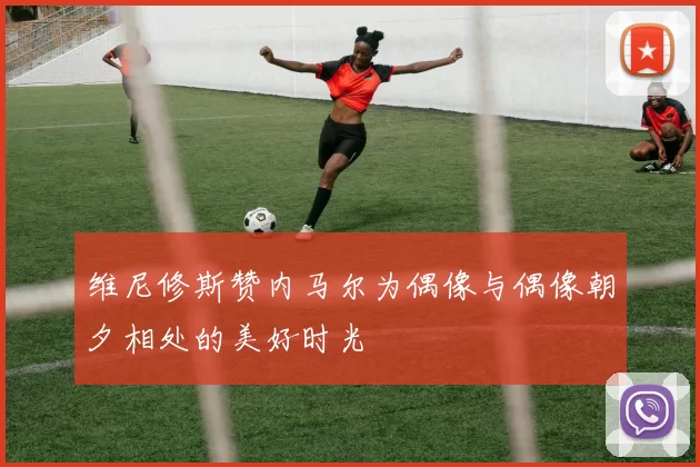 维尼修斯赞内马尔为偶像与偶像朝夕相处的美好时光