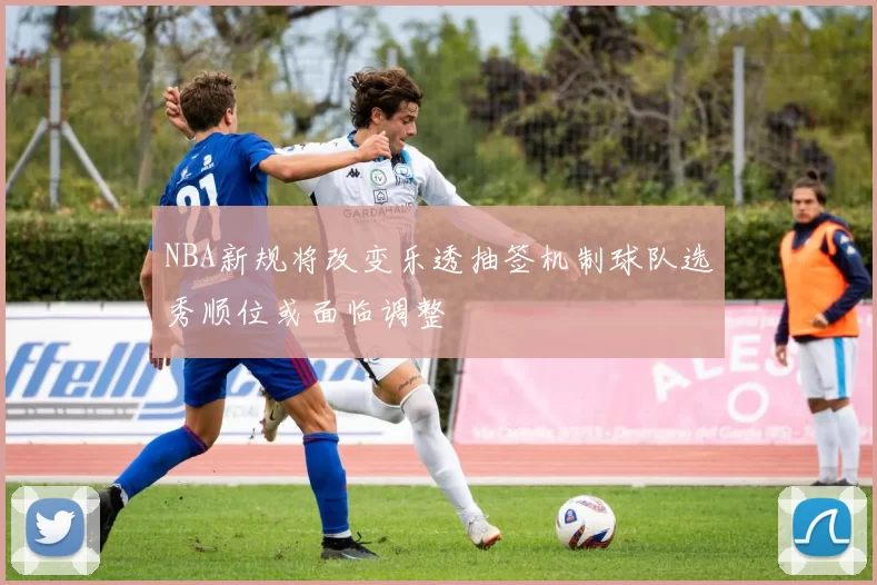 NBA新规将改变乐透抽签机制球队选秀顺位或面临调整