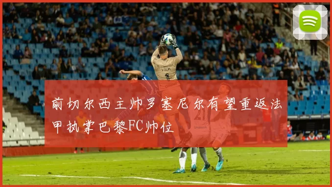 前切尔西主帅罗塞尼尔有望重返法甲执掌巴黎FC帅位