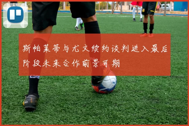 斯帕莱蒂与尤文续约谈判进入最后阶段未来合作前景可期