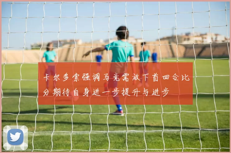 卡尔多索强调马竞需放下首回合比分期待自身进一步提升与进步