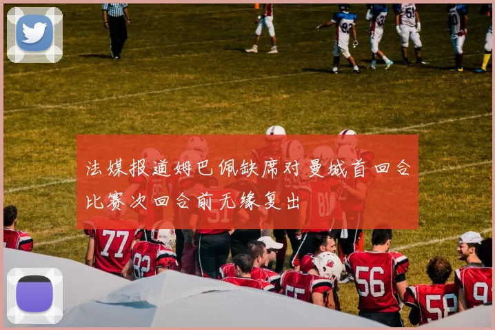 法媒报道姆巴佩缺席对曼城首回合比赛次回合前无缘复出