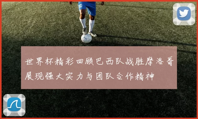 世界杯精彩回顾巴西队战胜摩洛哥展现强大实力与团队合作精神