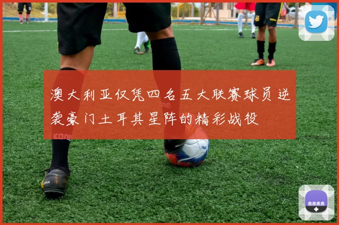 澳大利亚仅凭四名五大联赛球员逆袭豪门土耳其星阵的精彩战役