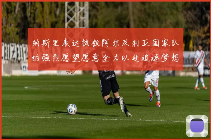 纳斯里表达执教阿尔及利亚国家队的强烈愿望愿意全力以赴追逐梦想