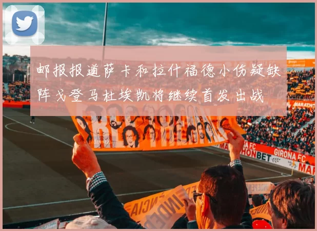 邮报报道萨卡和拉什福德小伤疑缺阵戈登马杜埃凯将继续首发出战