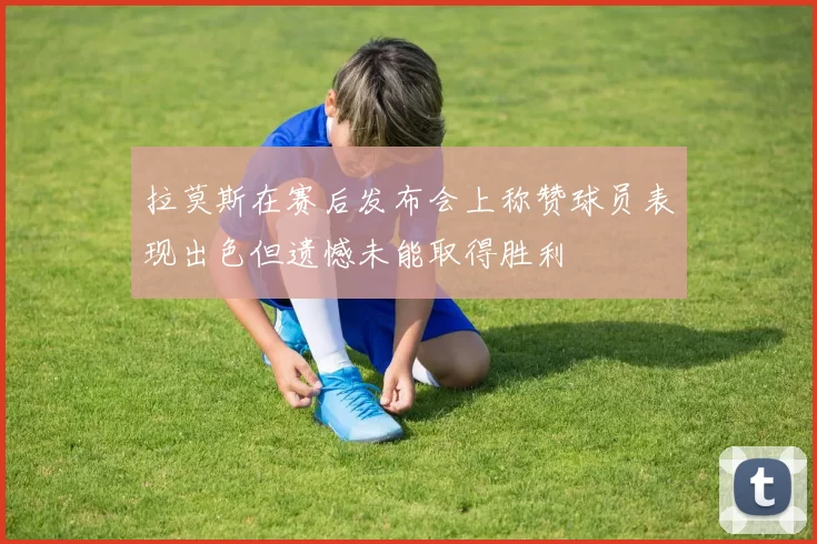 拉莫斯在赛后发布会上称赞球员表现出色但遗憾未能取得胜利