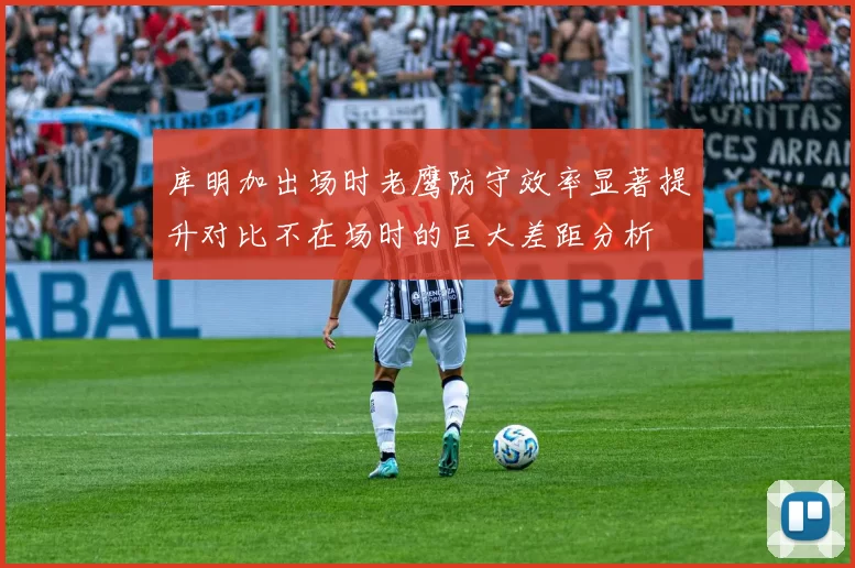 库明加出场时老鹰防守效率显著提升对比不在场时的巨大差距分析
