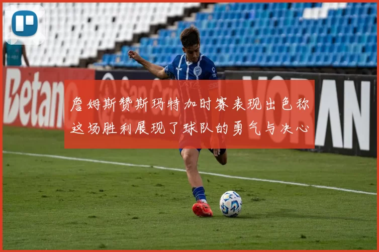 詹姆斯赞斯玛特加时赛表现出色称这场胜利展现了球队的勇气与决心
