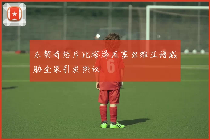 东契奇怒斥比塔泽用塞尔维亚语威胁全家引发热议